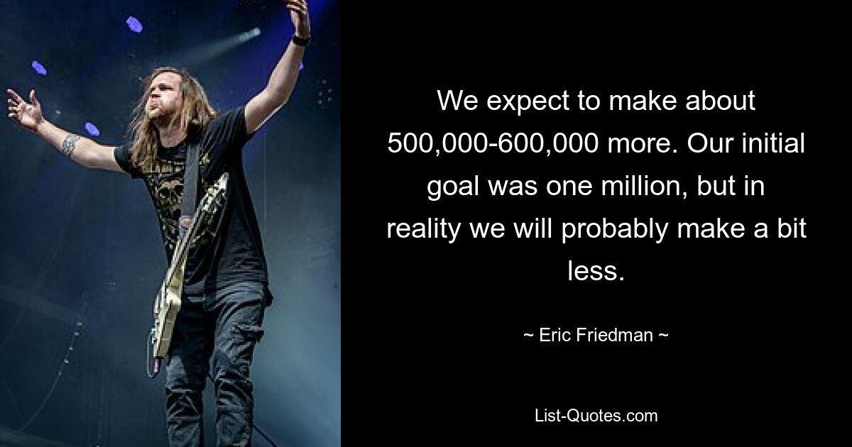 We expect to make about 500,000-600,000 more. Our initial goal was one million, but in reality we will probably make a bit less. — © Eric Friedman