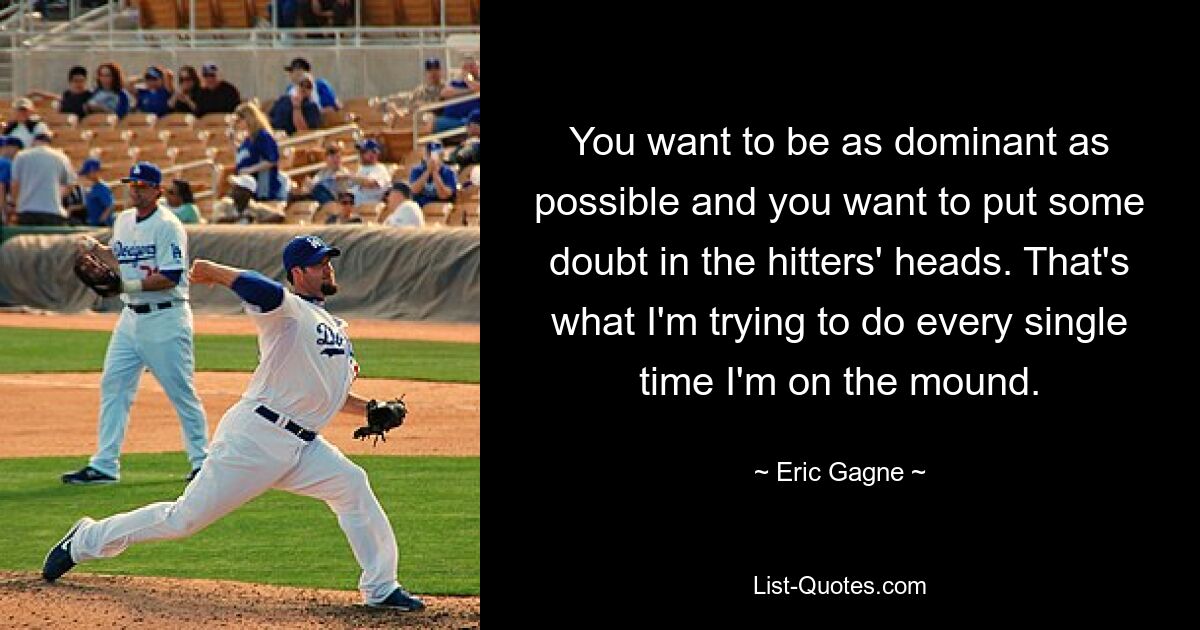 You want to be as dominant as possible and you want to put some doubt in the hitters' heads. That's what I'm trying to do every single time I'm on the mound. — © Eric Gagne