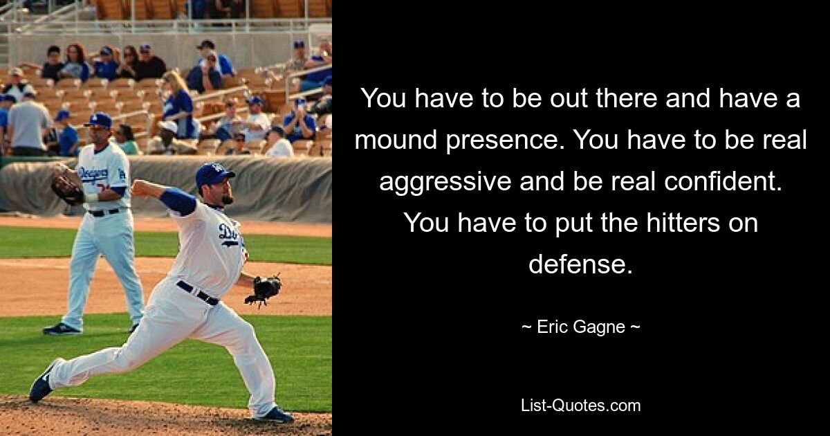 You have to be out there and have a mound presence. You have to be real aggressive and be real confident. You have to put the hitters on defense. — © Eric Gagne