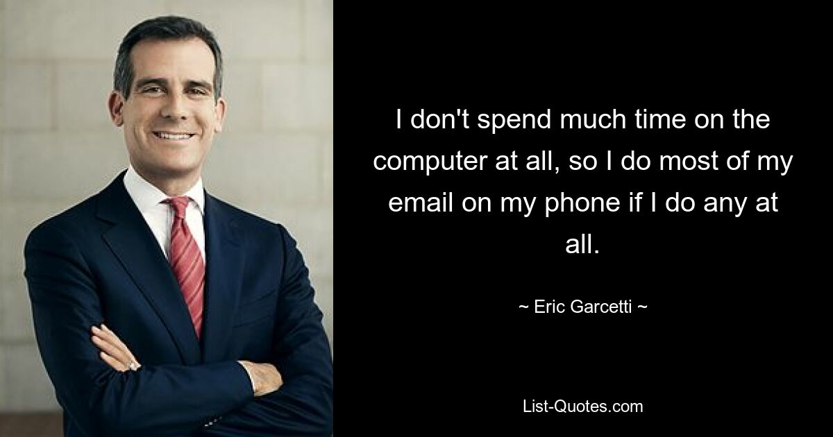 I don't spend much time on the computer at all, so I do most of my email on my phone if I do any at all. — © Eric Garcetti