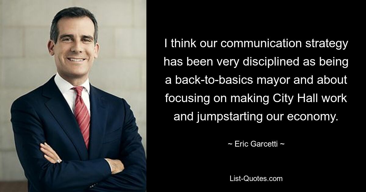 I think our communication strategy has been very disciplined as being a back-to-basics mayor and about focusing on making City Hall work and jumpstarting our economy. — © Eric Garcetti