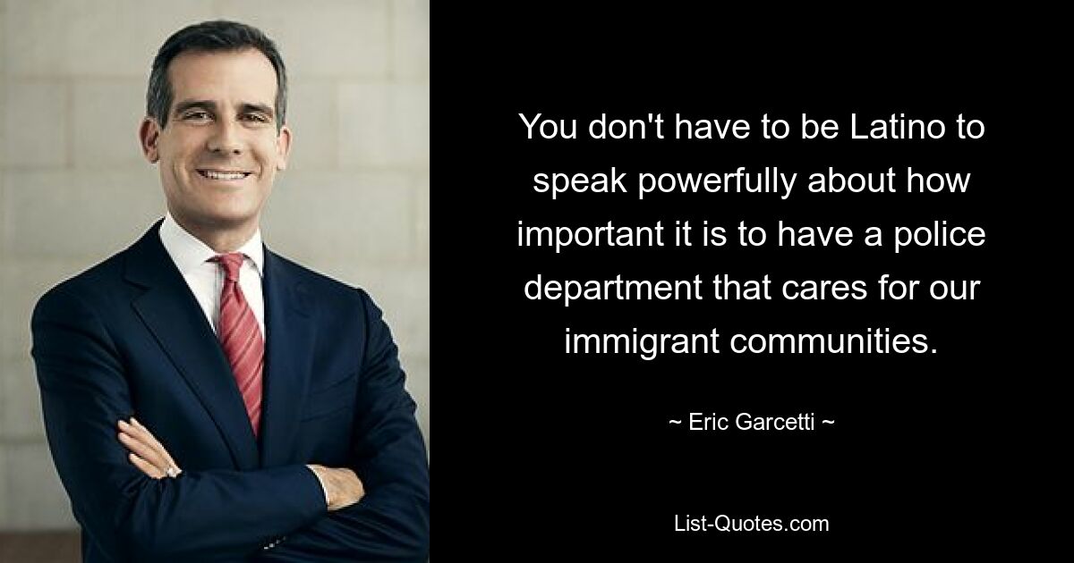 You don't have to be Latino to speak powerfully about how important it is to have a police department that cares for our immigrant communities. — © Eric Garcetti