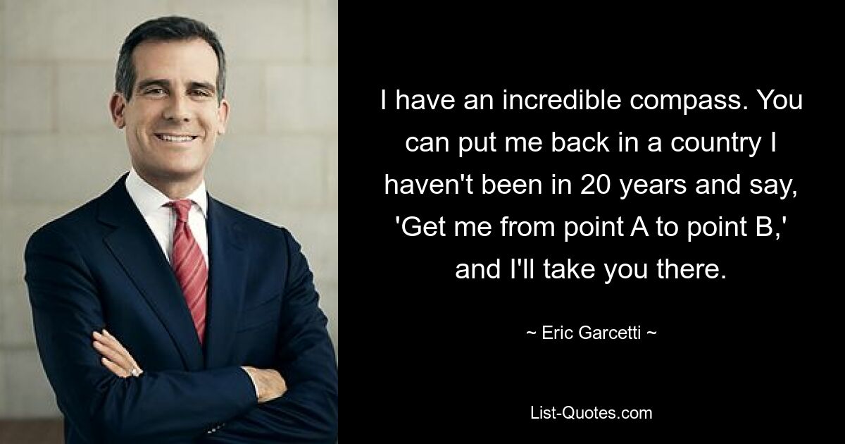 I have an incredible compass. You can put me back in a country I haven't been in 20 years and say, 'Get me from point A to point B,' and I'll take you there. — © Eric Garcetti