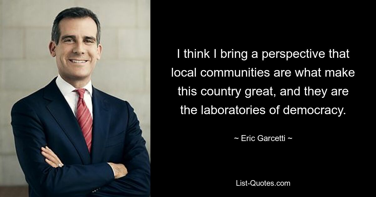 I think I bring a perspective that local communities are what make this country great, and they are the laboratories of democracy. — © Eric Garcetti