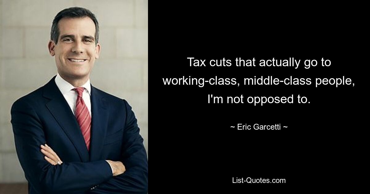 Tax cuts that actually go to working-class, middle-class people, I'm not opposed to. — © Eric Garcetti