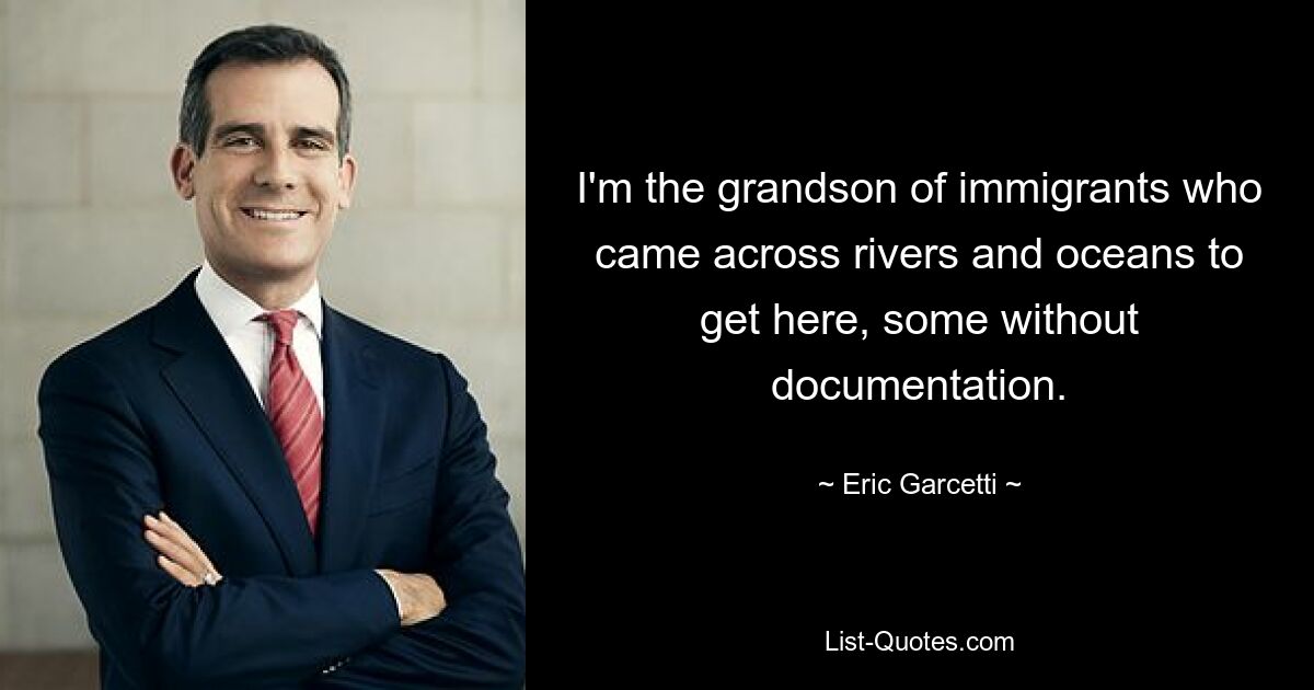 I'm the grandson of immigrants who came across rivers and oceans to get here, some without documentation. — © Eric Garcetti