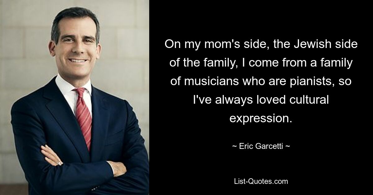 On my mom's side, the Jewish side of the family, I come from a family of musicians who are pianists, so I've always loved cultural expression. — © Eric Garcetti