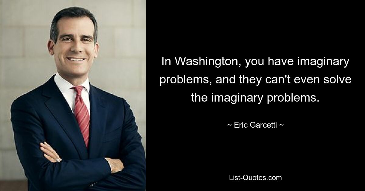 In Washington, you have imaginary problems, and they can't even solve the imaginary problems. — © Eric Garcetti