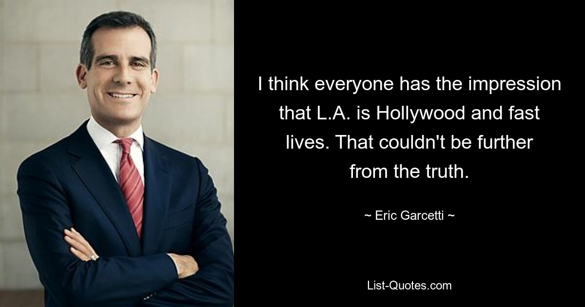 I think everyone has the impression that L.A. is Hollywood and fast lives. That couldn't be further from the truth. — © Eric Garcetti