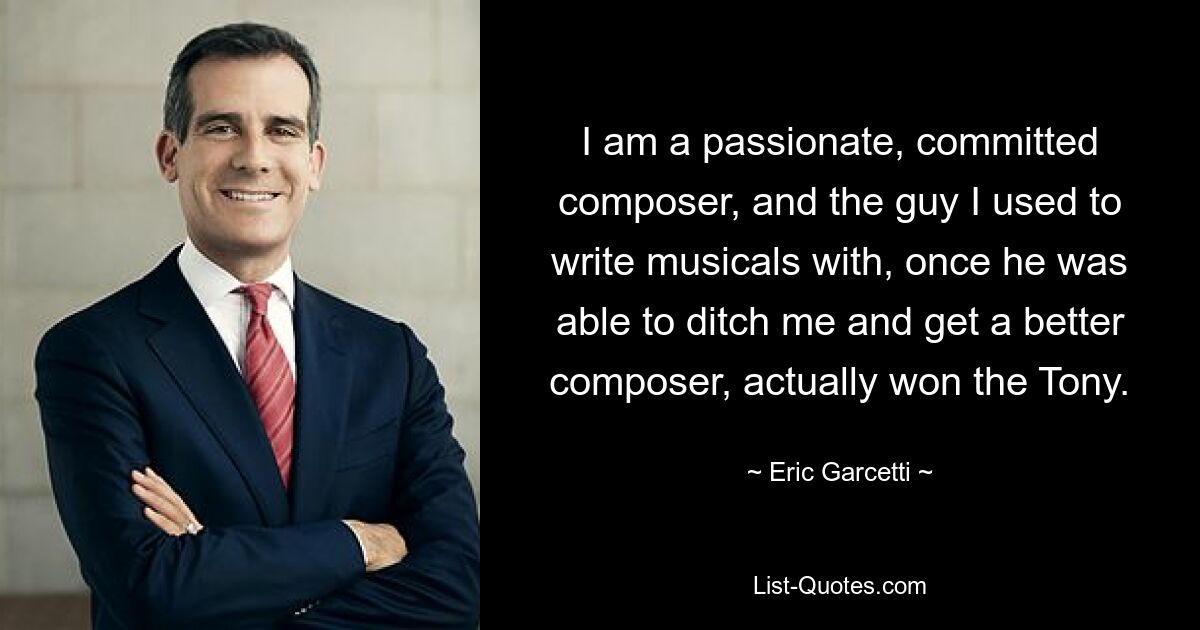 I am a passionate, committed composer, and the guy I used to write musicals with, once he was able to ditch me and get a better composer, actually won the Tony. — © Eric Garcetti