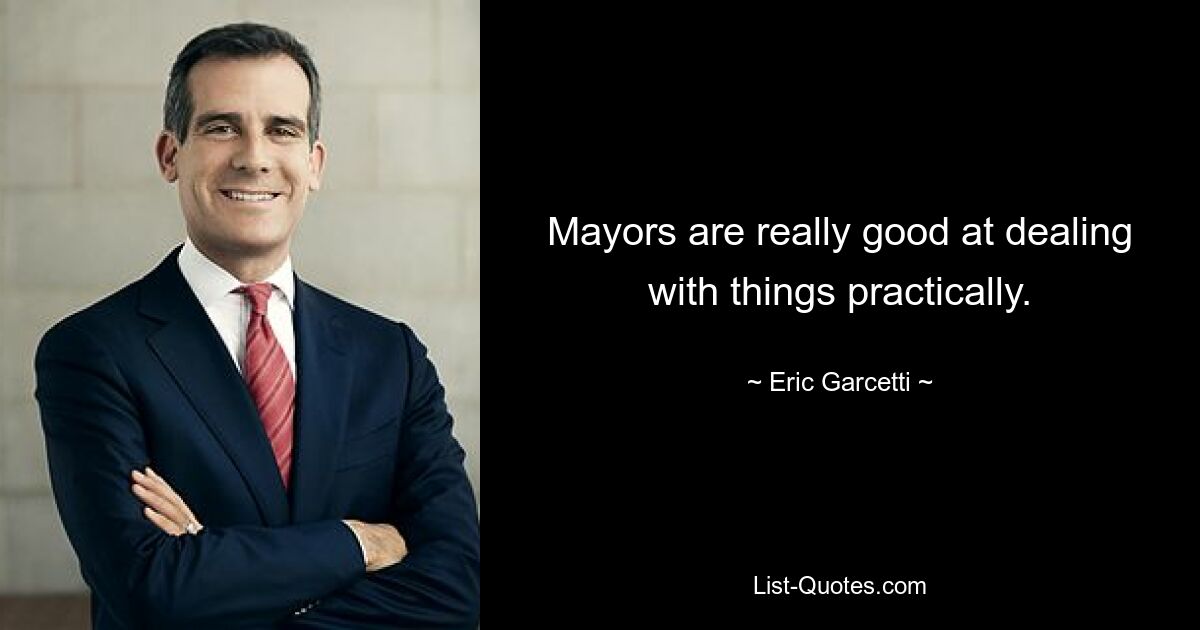 Mayors are really good at dealing with things practically. — © Eric Garcetti