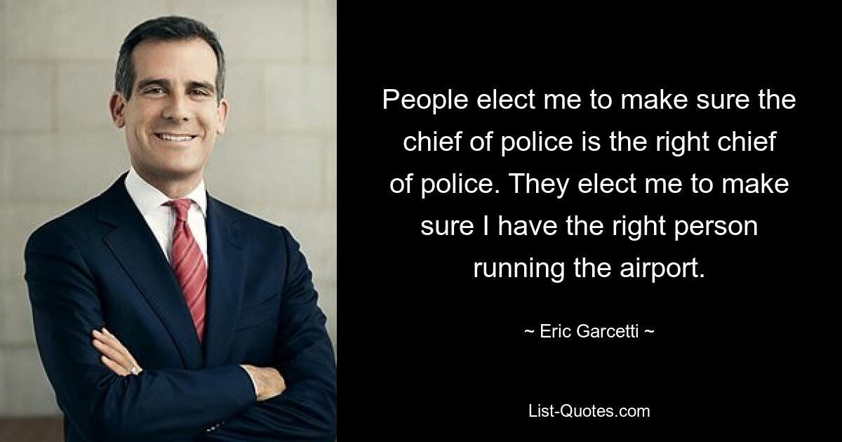 People elect me to make sure the chief of police is the right chief of police. They elect me to make sure I have the right person running the airport. — © Eric Garcetti