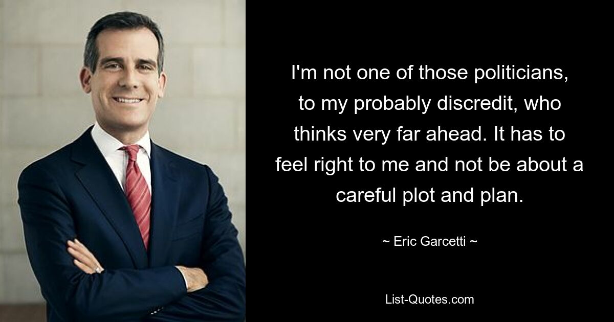 I'm not one of those politicians, to my probably discredit, who thinks very far ahead. It has to feel right to me and not be about a careful plot and plan. — © Eric Garcetti