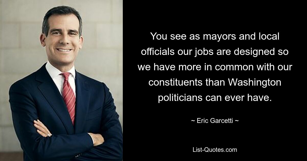 You see as mayors and local officials our jobs are designed so we have more in common with our constituents than Washington politicians can ever have. — © Eric Garcetti