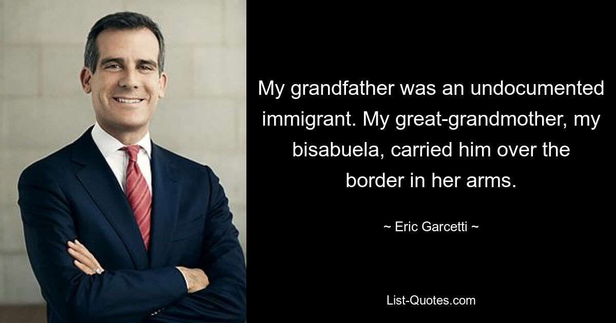 My grandfather was an undocumented immigrant. My great-grandmother, my bisabuela, carried him over the border in her arms. — © Eric Garcetti