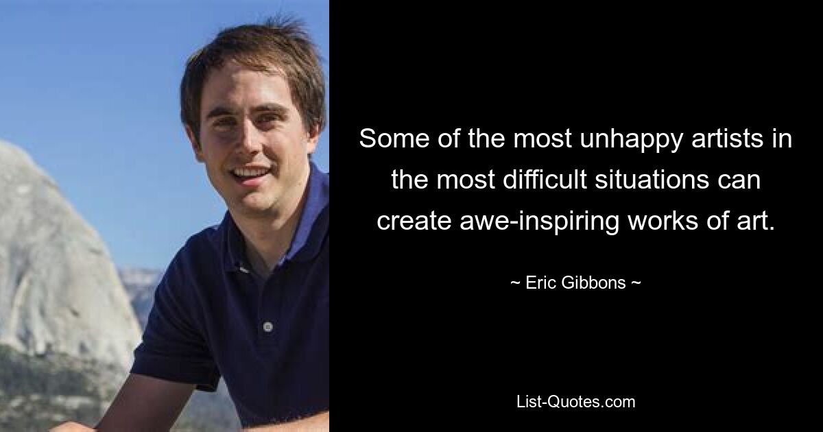 Some of the most unhappy artists in the most difficult situations can create awe-inspiring works of art. — © Eric Gibbons