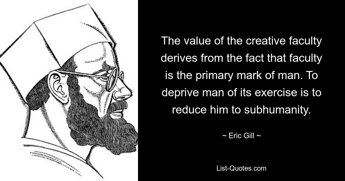 The value of the creative faculty derives from the fact that faculty is the primary mark of man. To deprive man of its exercise is to reduce him to subhumanity. — © Eric Gill