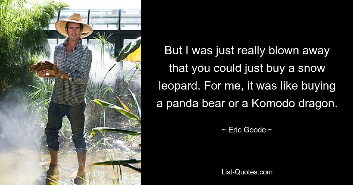 But I was just really blown away that you could just buy a snow leopard. For me, it was like buying a panda bear or a Komodo dragon. — © Eric Goode