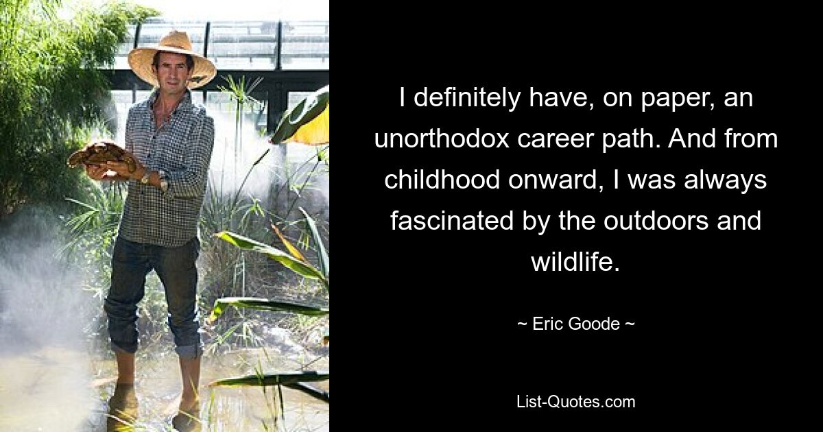 I definitely have, on paper, an unorthodox career path. And from childhood onward, I was always fascinated by the outdoors and wildlife. — © Eric Goode