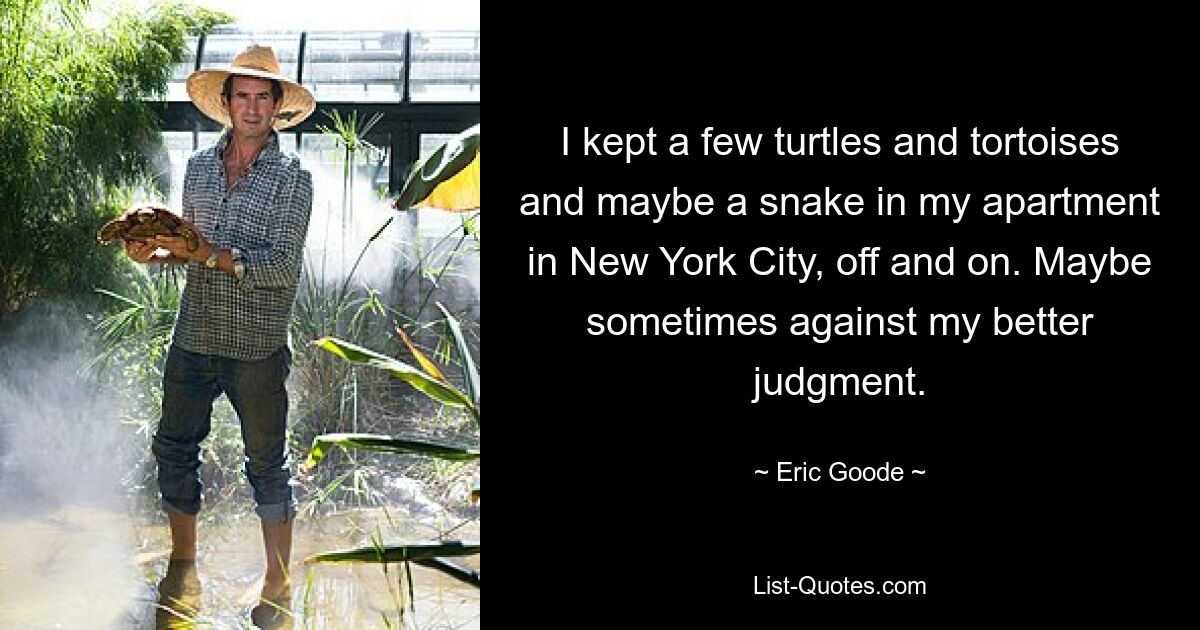 I kept a few turtles and tortoises and maybe a snake in my apartment in New York City, off and on. Maybe sometimes against my better judgment. — © Eric Goode