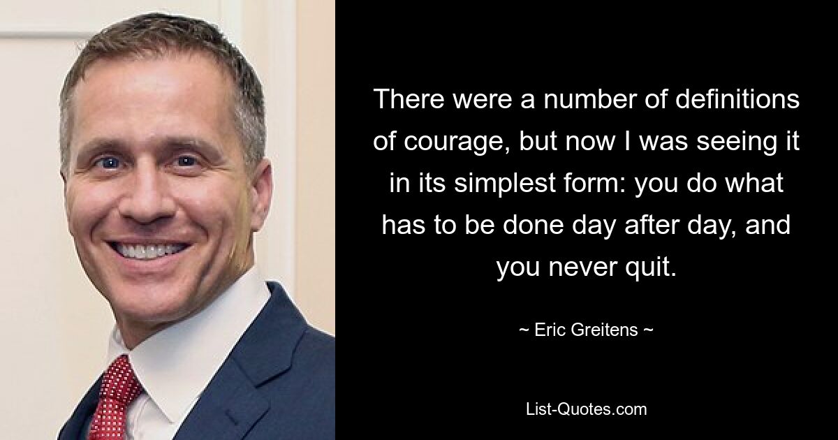 There were a number of definitions of courage, but now I was seeing it in its simplest form: you do what has to be done day after day, and you never quit. — © Eric Greitens