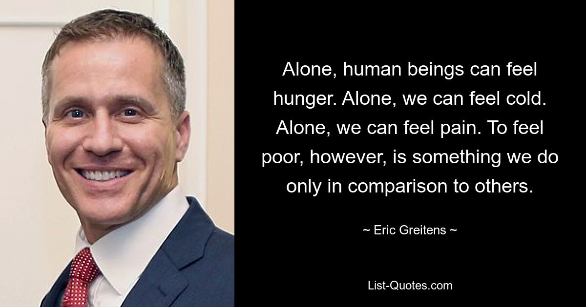 Alone, human beings can feel hunger. Alone, we can feel cold. Alone, we can feel pain. To feel poor, however, is something we do only in comparison to others. — © Eric Greitens