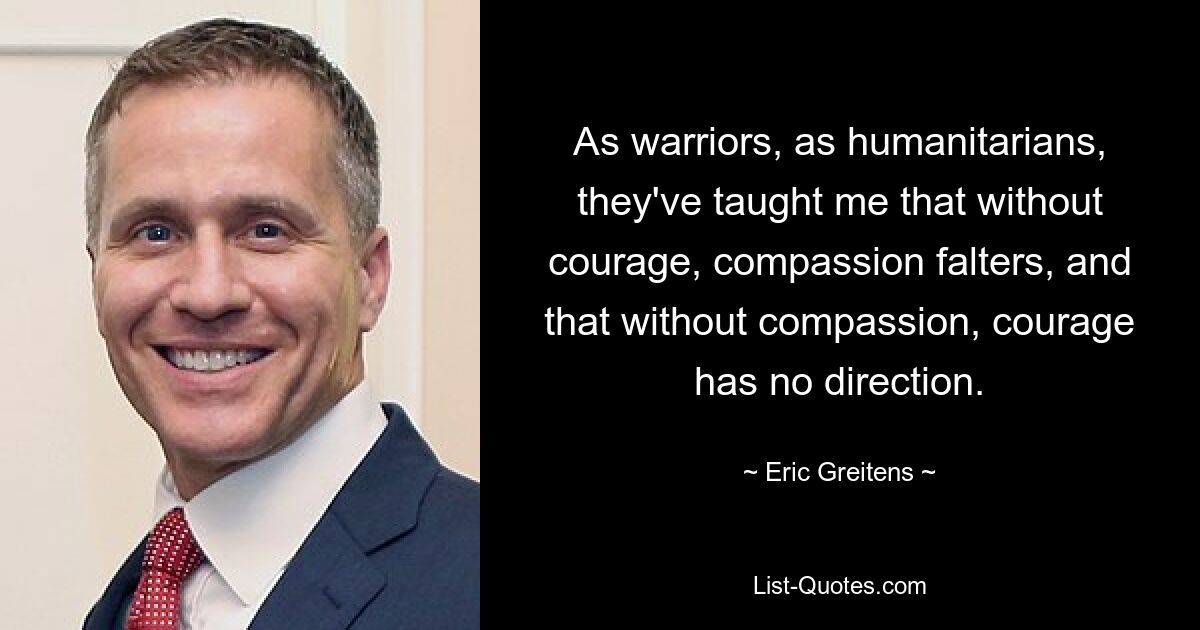 As warriors, as humanitarians, they've taught me that without courage, compassion falters, and that without compassion, courage has no direction. — © Eric Greitens