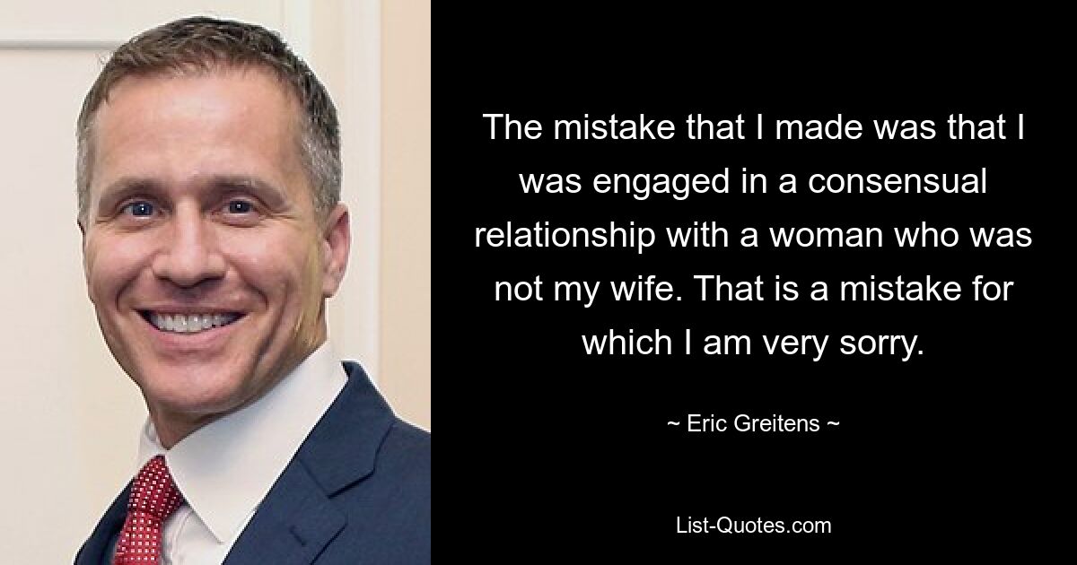 The mistake that I made was that I was engaged in a consensual relationship with a woman who was not my wife. That is a mistake for which I am very sorry. — © Eric Greitens