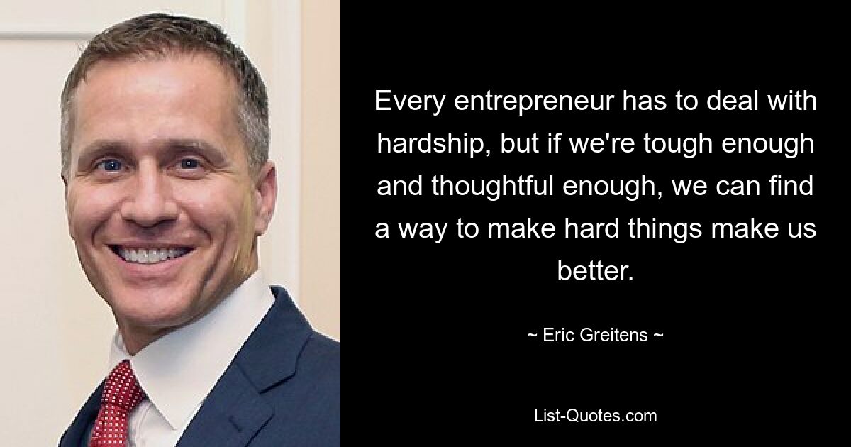 Every entrepreneur has to deal with hardship, but if we're tough enough and thoughtful enough, we can find a way to make hard things make us better. — © Eric Greitens