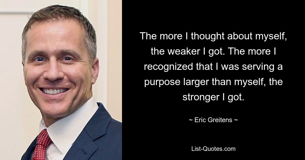 The more I thought about myself, the weaker I got. The more I recognized that I was serving a purpose larger than myself, the stronger I got. — © Eric Greitens