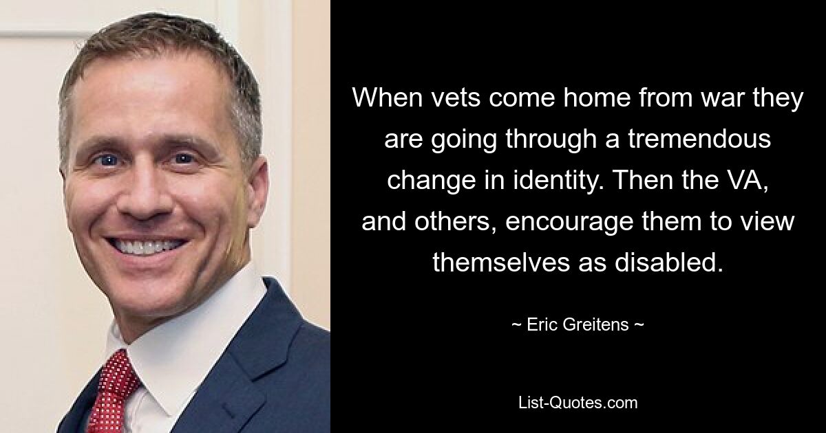 When vets come home from war they are going through a tremendous change in identity. Then the VA, and others, encourage them to view themselves as disabled. — © Eric Greitens