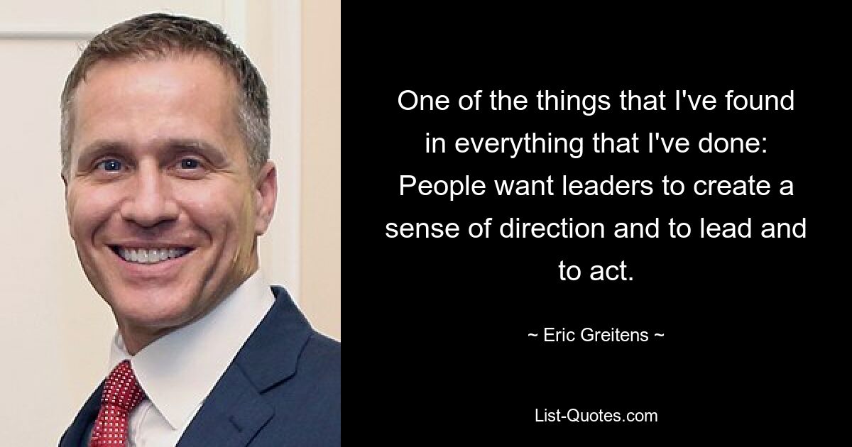 One of the things that I've found in everything that I've done: People want leaders to create a sense of direction and to lead and to act. — © Eric Greitens