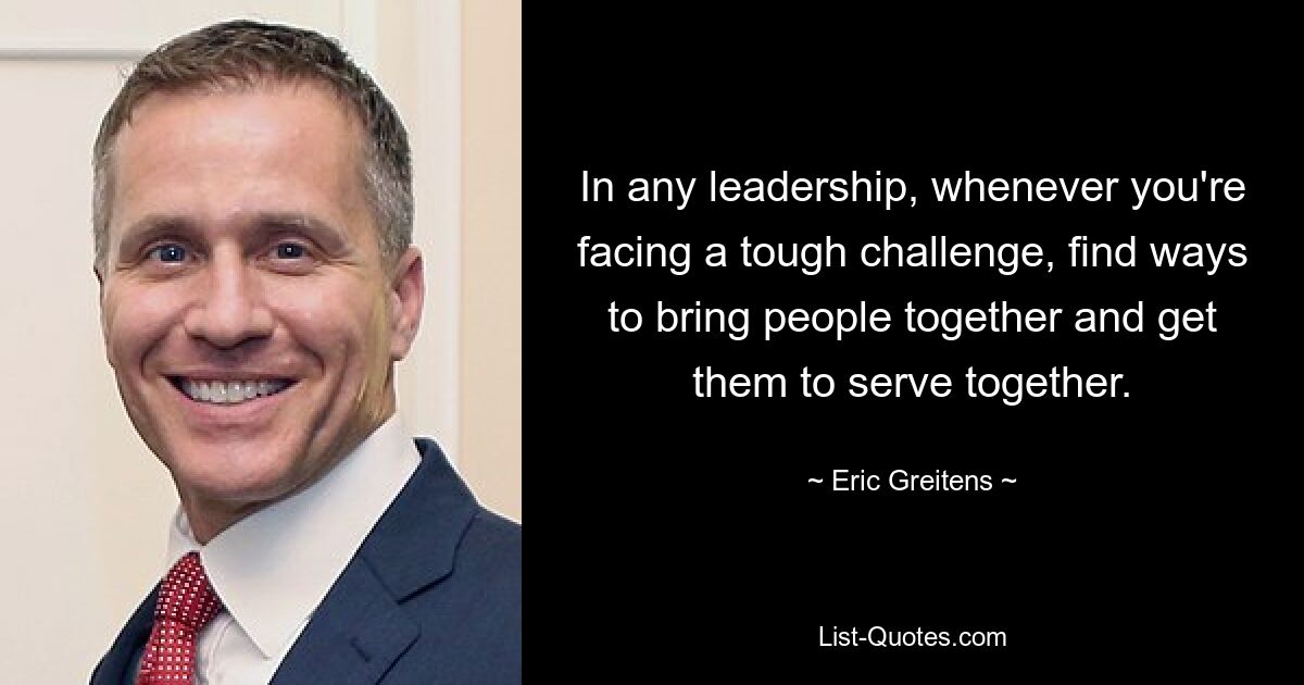 In any leadership, whenever you're facing a tough challenge, find ways to bring people together and get them to serve together. — © Eric Greitens