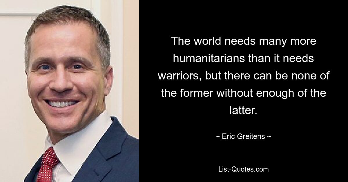 The world needs many more humanitarians than it needs warriors, but there can be none of the former without enough of the latter. — © Eric Greitens