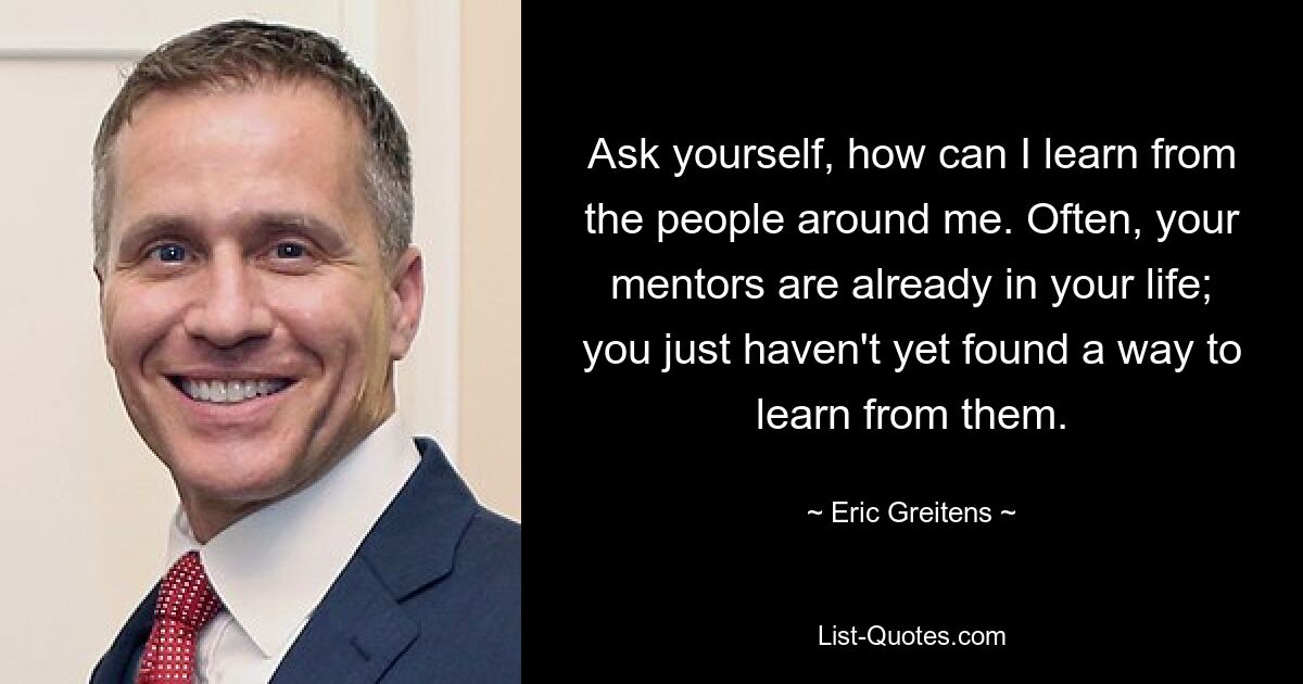 Ask yourself, how can I learn from the people around me. Often, your mentors are already in your life; you just haven't yet found a way to learn from them. — © Eric Greitens