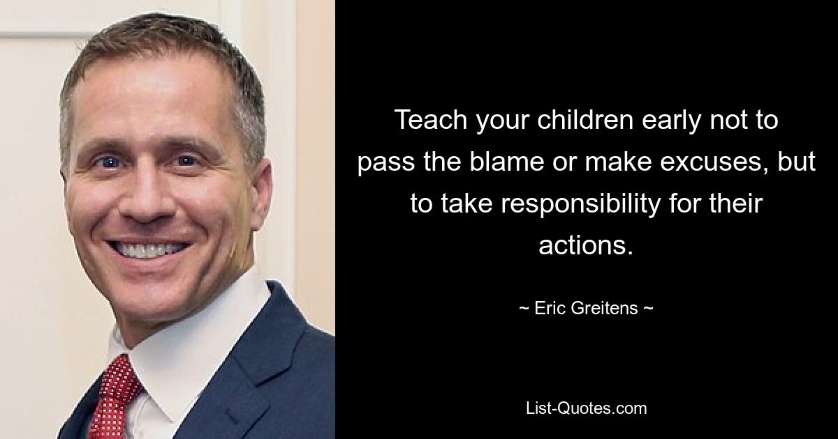 Teach your children early not to pass the blame or make excuses, but to take responsibility for their actions. — © Eric Greitens