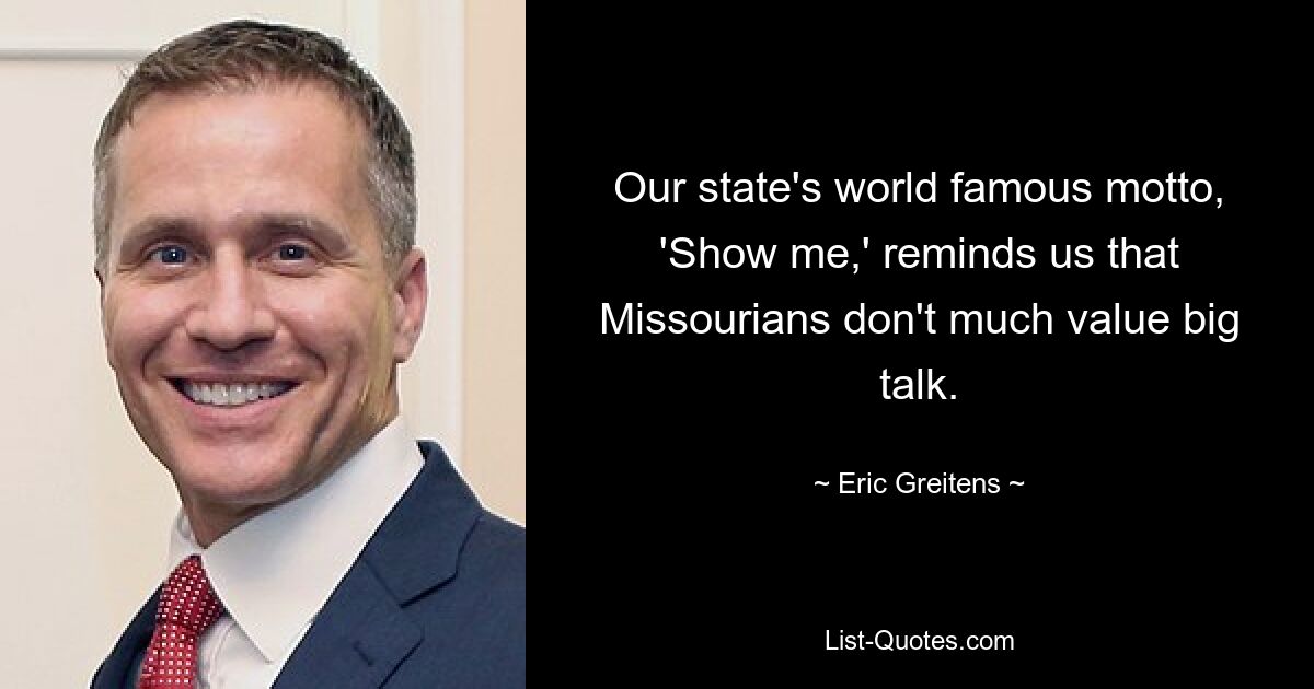 Our state's world famous motto, 'Show me,' reminds us that Missourians don't much value big talk. — © Eric Greitens