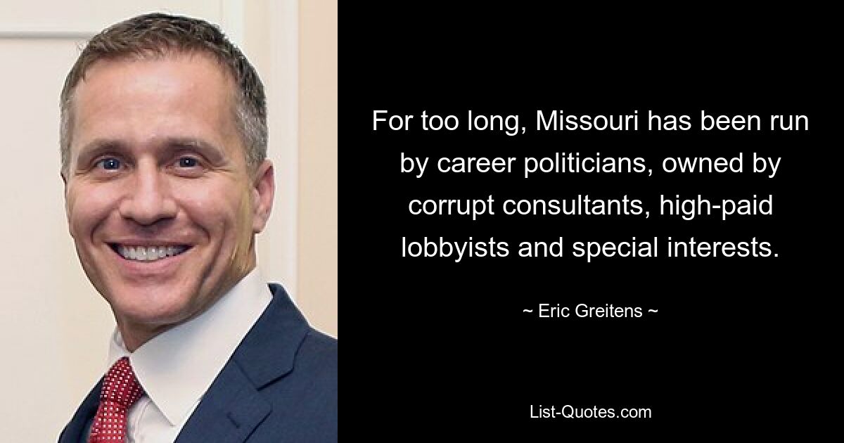 For too long, Missouri has been run by career politicians, owned by corrupt consultants, high-paid lobbyists and special interests. — © Eric Greitens