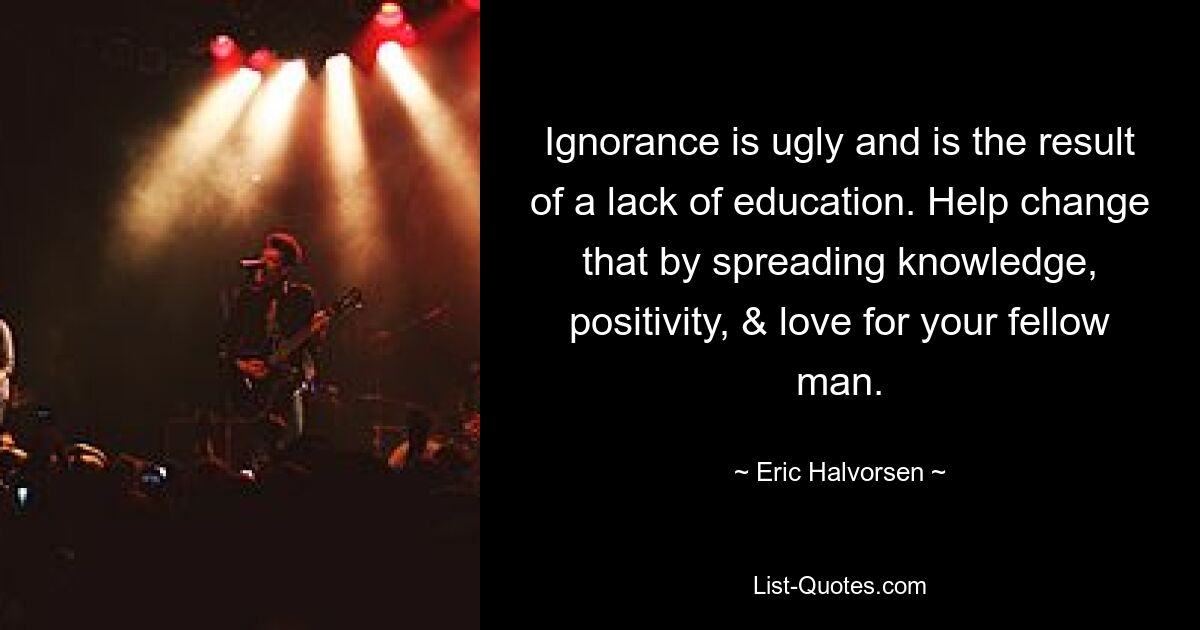 Ignorance is ugly and is the result of a lack of education. Help change that by spreading knowledge, positivity, & love for your fellow man. — © Eric Halvorsen