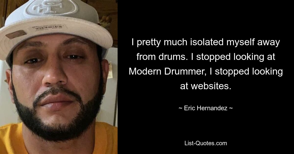 I pretty much isolated myself away from drums. I stopped looking at Modern Drummer, I stopped looking at websites. — © Eric Hernandez