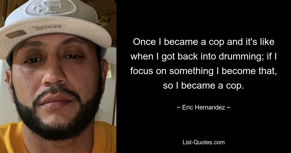 Once I became a cop and it's like when I got back into drumming; if I focus on something I become that, so I became a cop. — © Eric Hernandez