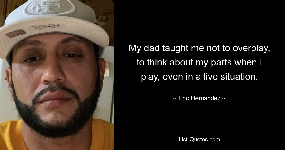 My dad taught me not to overplay, to think about my parts when I play, even in a live situation. — © Eric Hernandez