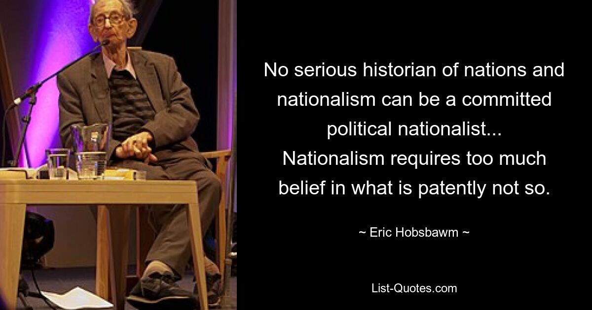 No serious historian of nations and nationalism can be a committed political nationalist... Nationalism requires too much belief in what is patently not so. — © Eric Hobsbawm