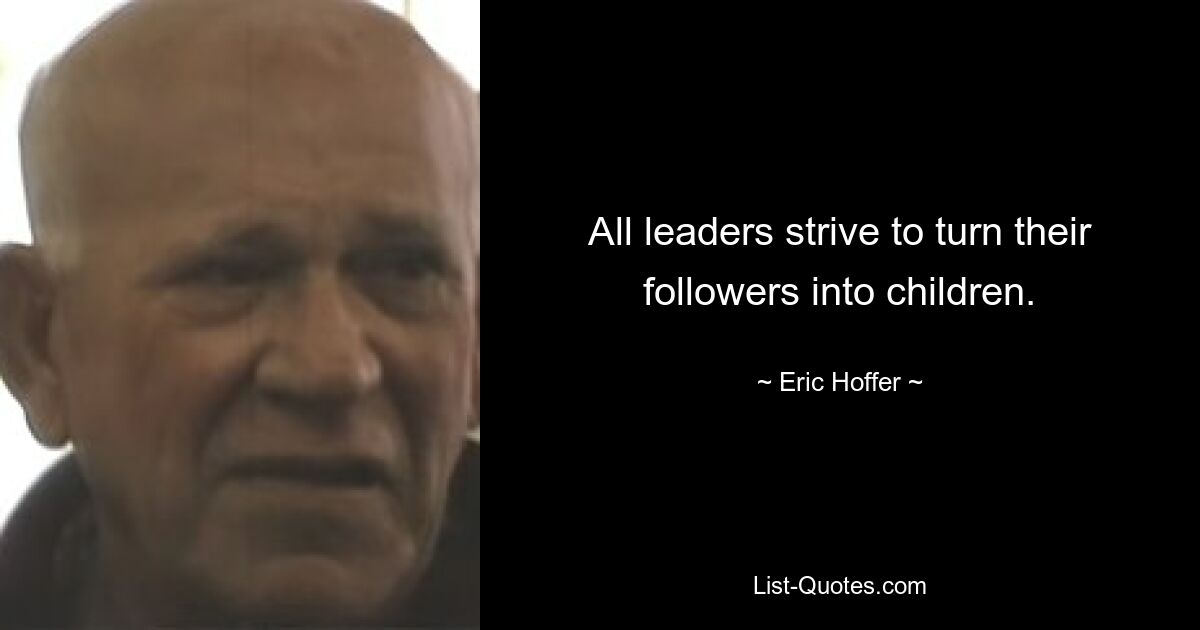 All leaders strive to turn their followers into children. — © Eric Hoffer