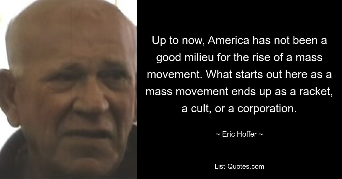 Up to now, America has not been a good milieu for the rise of a mass movement. What starts out here as a mass movement ends up as a racket, a cult, or a corporation. — © Eric Hoffer