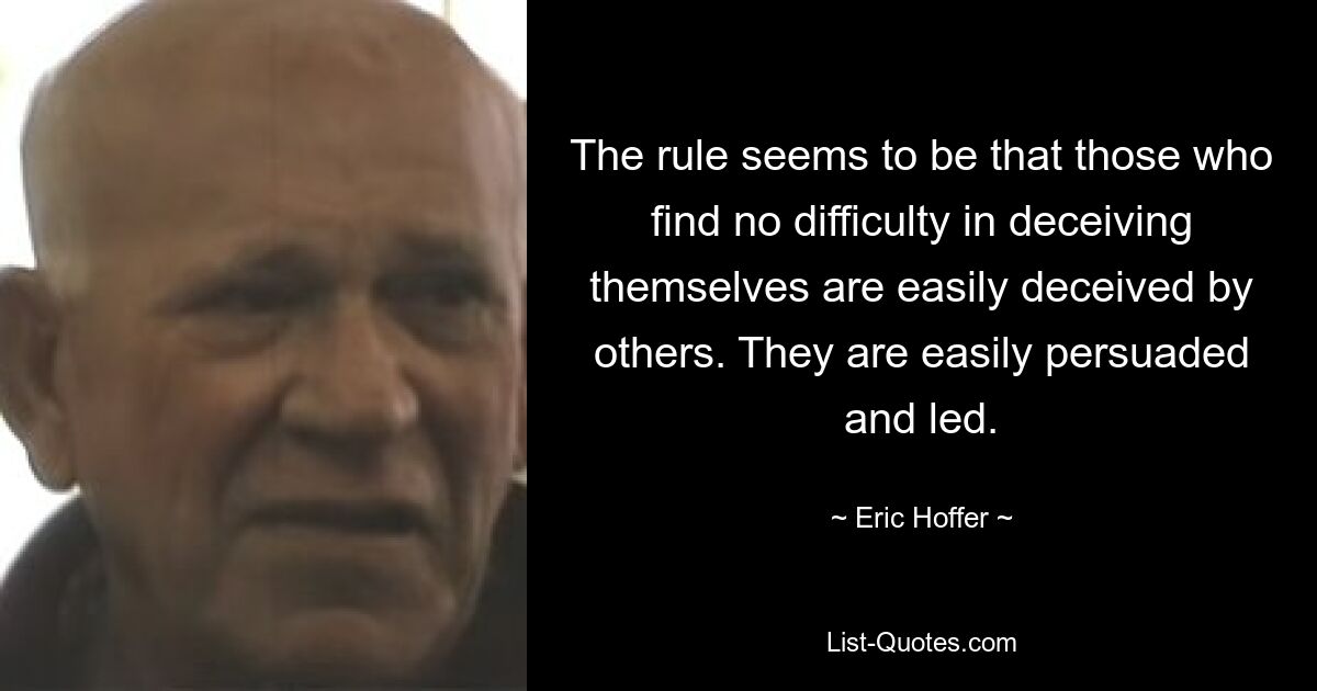 The rule seems to be that those who find no difficulty in deceiving themselves are easily deceived by others. They are easily persuaded and led. — © Eric Hoffer