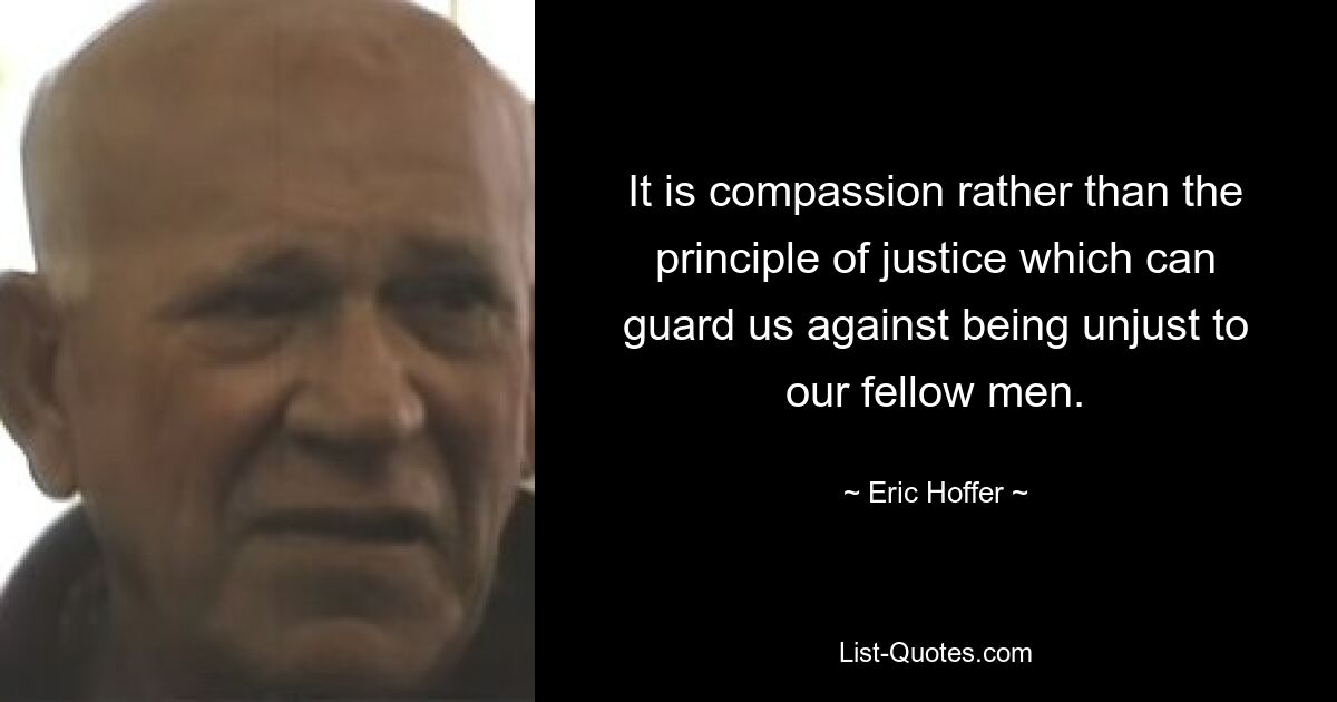 It is compassion rather than the principle of justice which can guard us against being unjust to our fellow men. — © Eric Hoffer