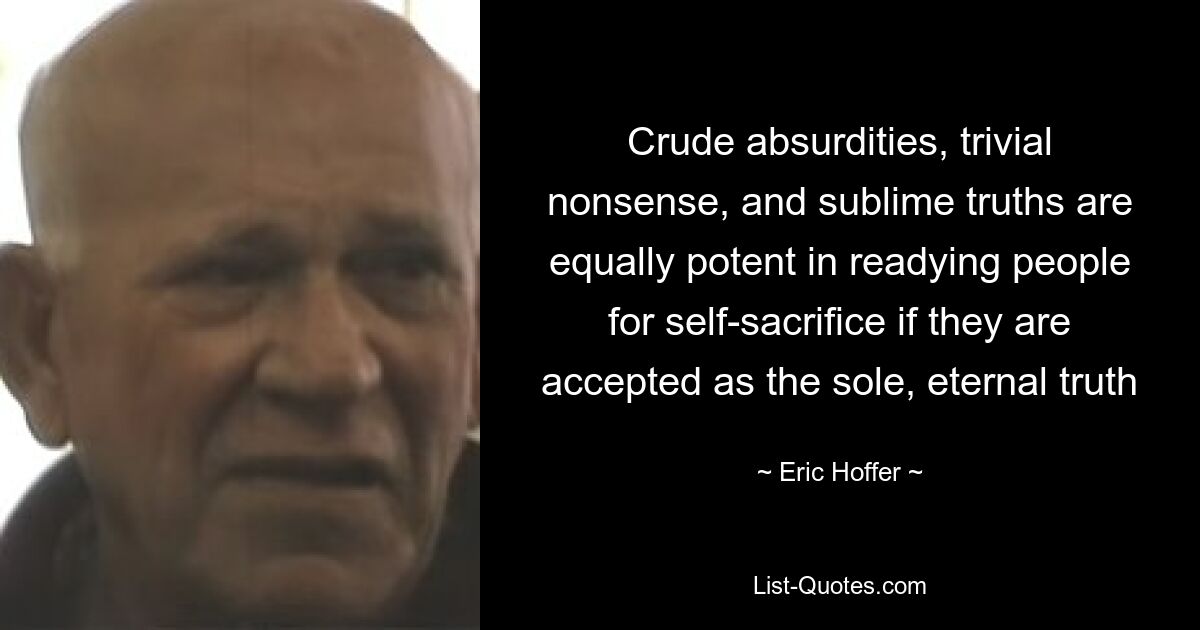 Crude absurdities, trivial nonsense, and sublime truths are equally potent in readying people for self-sacrifice if they are accepted as the sole, eternal truth — © Eric Hoffer