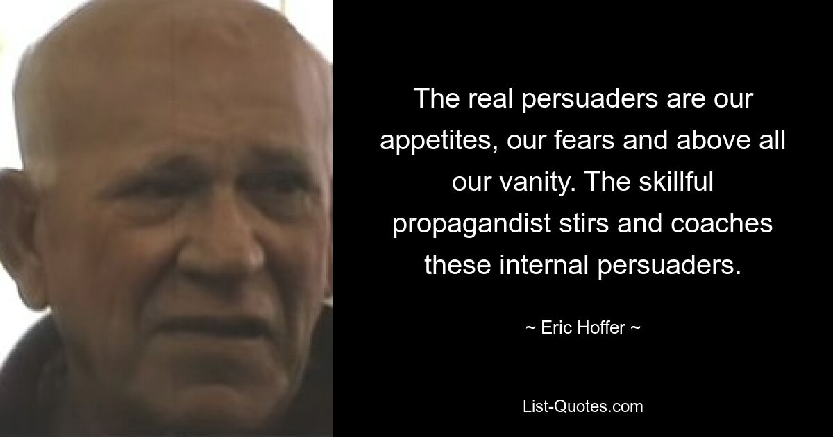 The real persuaders are our appetites, our fears and above all our vanity. The skillful propagandist stirs and coaches these internal persuaders. — © Eric Hoffer