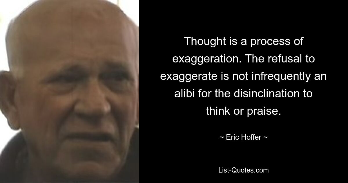 Thought is a process of exaggeration. The refusal to exaggerate is not infrequently an alibi for the disinclination to think or praise. — © Eric Hoffer